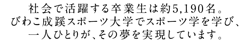 社会で活躍する卒業生は約5,190名。びわこ成蹊スポーツ大学でスポーツ学を学び、一人ひとりが、その夢を実現しています。