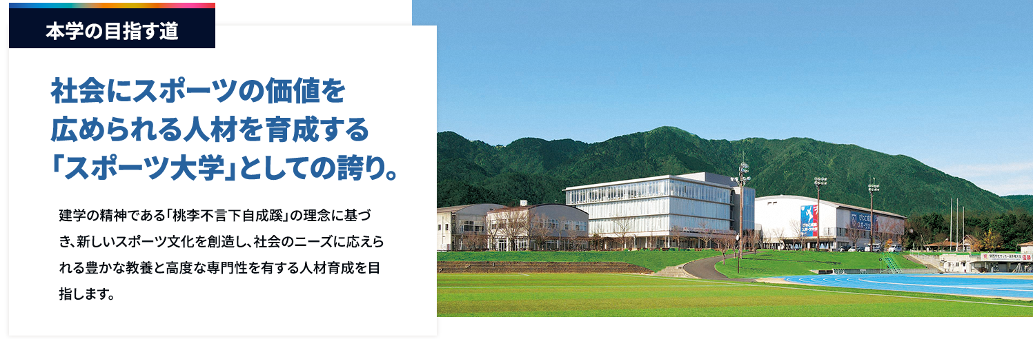 本学の目指す道　社会にスポーツの価値を広められる人材を育成する「スポーツ大学」としての誇り。
		  建学の精神である「桃李不言下自成蹊」の理念に基づき、新しいスポーツ文化を創造し、社会のニーズに応えられる豊かな教養と高度な専門性を有する人材育成を目指します。